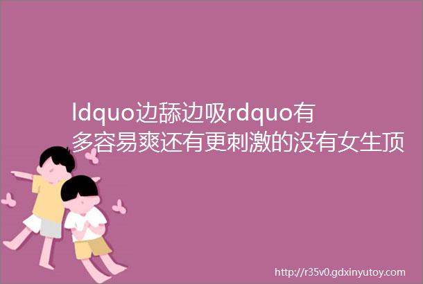 ldquo边舔边吸rdquo有多容易爽还有更刺激的没有女生顶得住