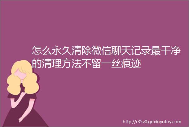 怎么永久清除微信聊天记录最干净的清理方法不留一丝痕迹