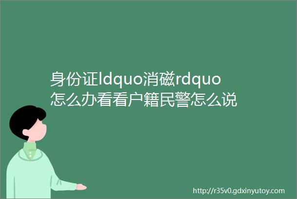 身份证ldquo消磁rdquo怎么办看看户籍民警怎么说