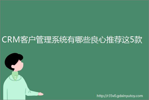 CRM客户管理系统有哪些良心推荐这5款