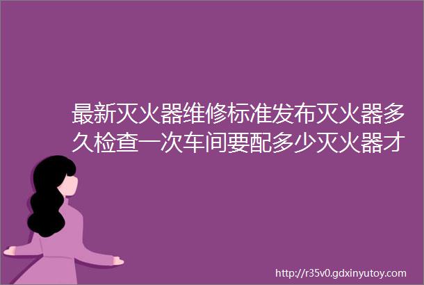 最新灭火器维修标准发布灭火器多久检查一次车间要配多少灭火器才算合规