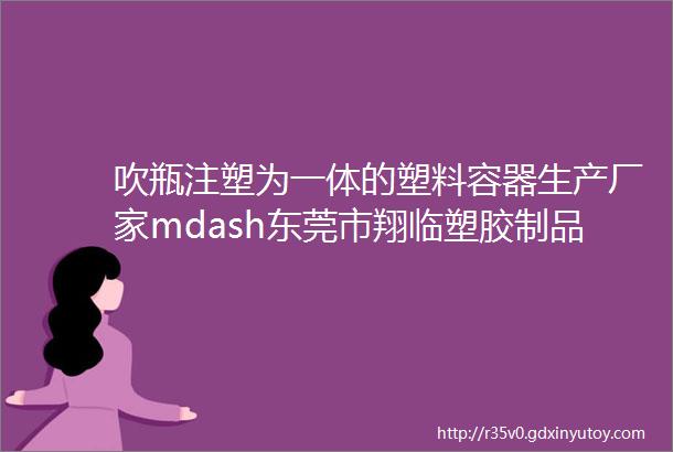 吹瓶注塑为一体的塑料容器生产厂家mdash东莞市翔临塑胶制品有限公司邀您参加2024WPEampWHPE西部天然展期待您的莅临