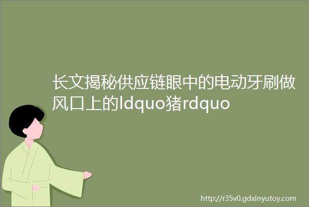 长文揭秘供应链眼中的电动牙刷做风口上的ldquo猪rdquo的这两年