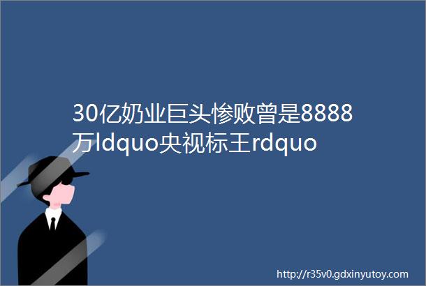 30亿奶业巨头惨败曾是8888万ldquo央视标王rdquo今卖身续命无人问津