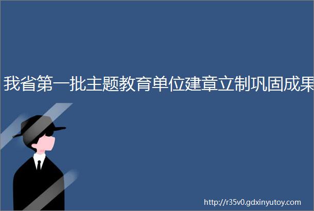 我省第一批主题教育单位建章立制巩固成果