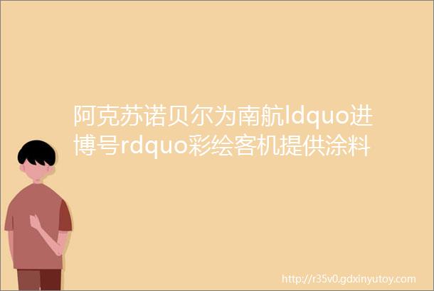 阿克苏诺贝尔为南航ldquo进博号rdquo彩绘客机提供涂料及喷涂服务