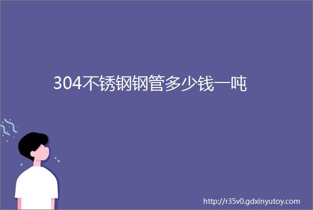 304不锈钢钢管多少钱一吨