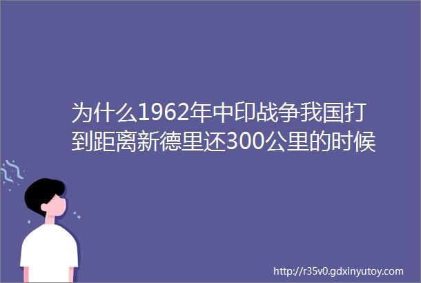 为什么1962年中印战争我国打到距离新德里还300公里的时候选择了撤退