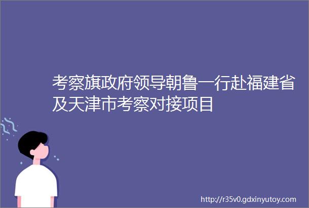 考察旗政府领导朝鲁一行赴福建省及天津市考察对接项目