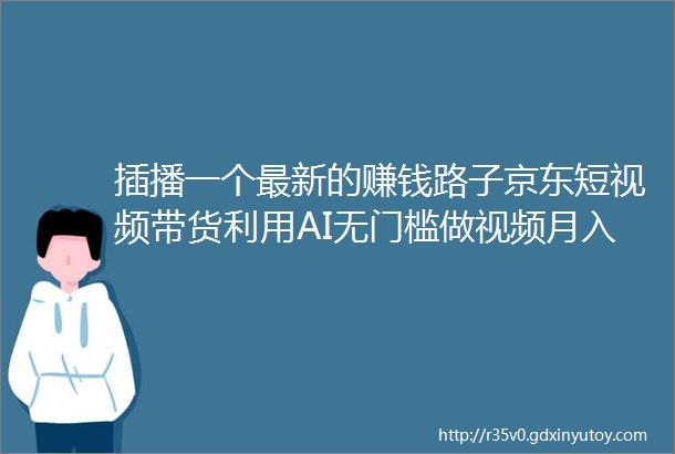 插播一个最新的赚钱路子京东短视频带货利用AI无门槛做视频月入3万无难度附保姆教程及完整路径