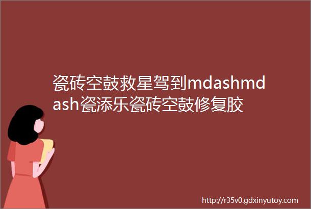 瓷砖空鼓救星驾到mdashmdash瓷添乐瓷砖空鼓修复胶